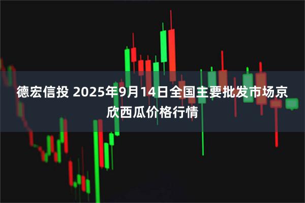 德宏信投 2025年9月14日全国主要批发市场京欣西瓜价格行情