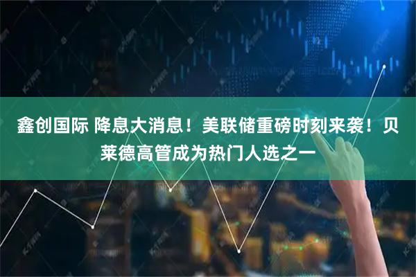 鑫创国际 降息大消息！美联储重磅时刻来袭！贝莱德高管成为热门人选之一