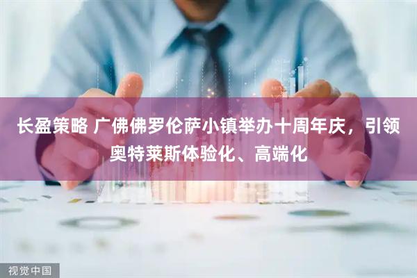 长盈策略 广佛佛罗伦萨小镇举办十周年庆，引领奥特莱斯体验化、高端化
