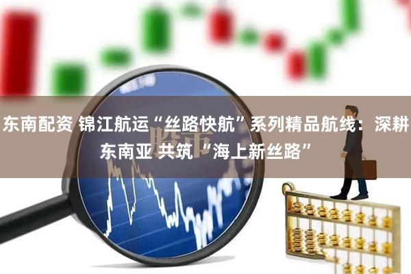 东南配资 锦江航运“丝路快航”系列精品航线：深耕东南亚 共筑 “海上新丝路”