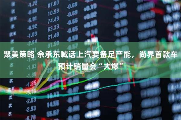 聚美策略 余承东喊话上汽要备足产能，尚界首款车预计销量会“大爆”