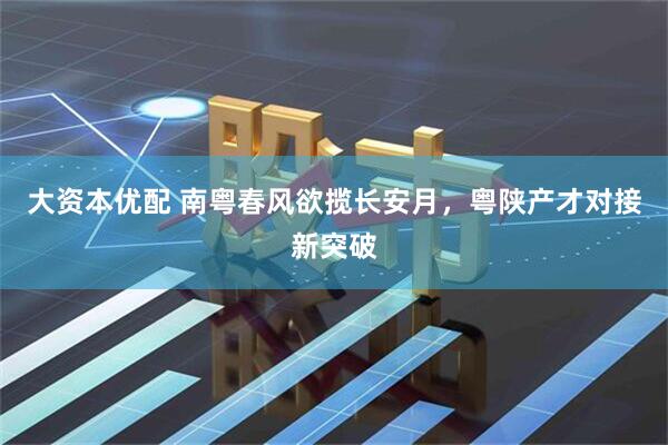 大资本优配 南粤春风欲揽长安月，粤陕产才对接新突破