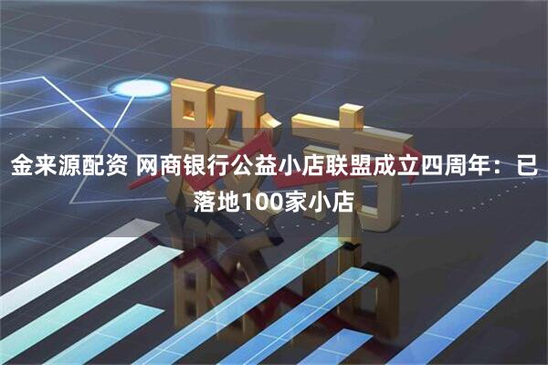 金来源配资 网商银行公益小店联盟成立四周年：已落地100家小店