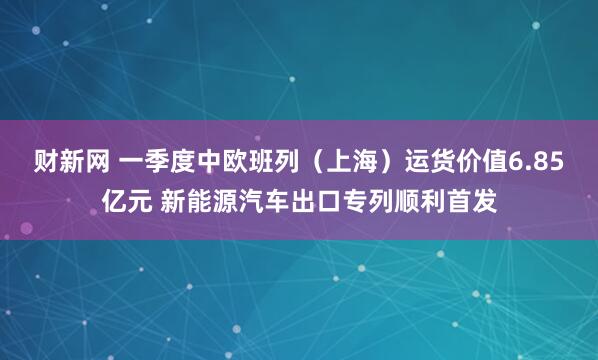 财新网 一季度中欧班列（上海）运货价值6.85亿元 新能源汽车出口专列顺利首发