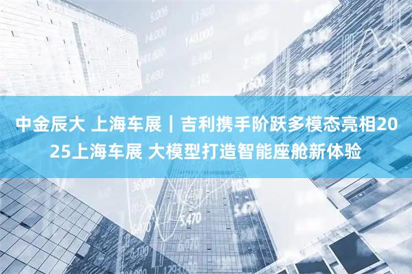 中金辰大 上海车展｜吉利携手阶跃多模态亮相2025上海车展 大模型打造智能座舱新体验