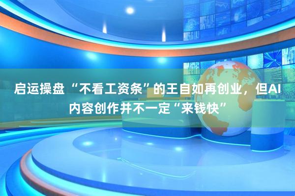 启运操盘 “不看工资条”的王自如再创业，但AI内容创作并不一定“来钱快”