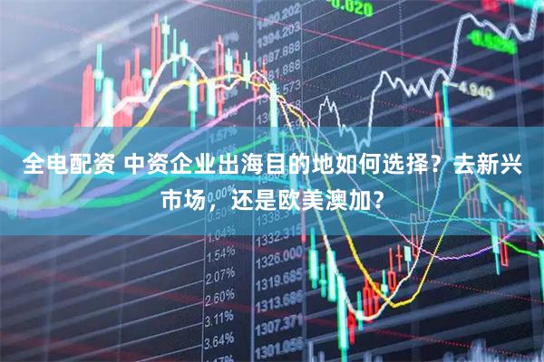 全电配资 中资企业出海目的地如何选择？去新兴市场，还是欧美澳加？