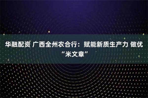 华融配资 广西全州农合行：赋能新质生产力 做优“米文章”