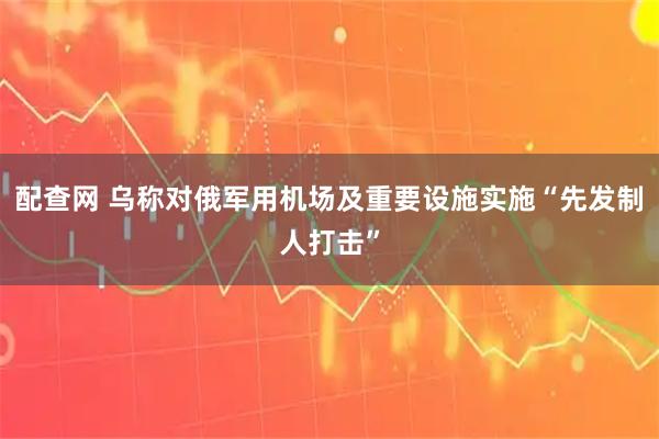配查网 乌称对俄军用机场及重要设施实施“先发制人打击”