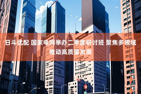 日斗优配 国家电网举办二季度研讨班 聚焦多领域推动高质量发展