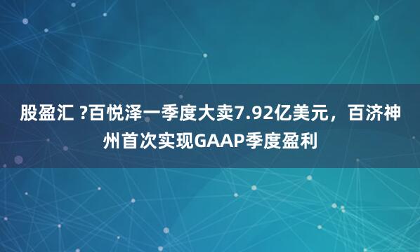 股盈汇 ?百悦泽一季度大卖7.92亿美元，百济神州首次实现GAAP季度盈利