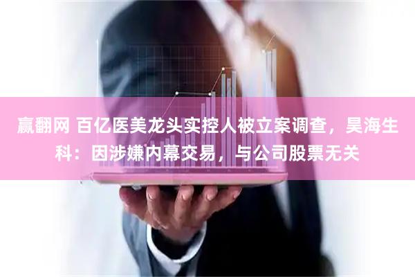 赢翻网 百亿医美龙头实控人被立案调查，昊海生科：因涉嫌内幕交易，与公司股票无关