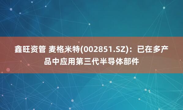 鑫旺资管 麦格米特(002851.SZ)：已在多产品中应用第三代半导体部件