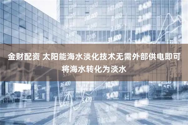 金财配资 太阳能海水淡化技术无需外部供电即可将海水转化为淡水