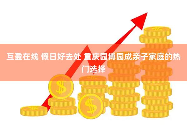 互盈在线 假日好去处 重庆园博园成亲子家庭的热门选择
