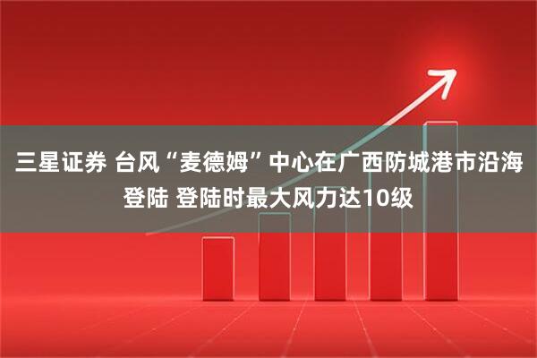 三星证券 台风“麦德姆”中心在广西防城港市沿海登陆 登陆时最大风力达10级