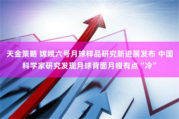 天金策略 嫦娥六号月球样品研究新进展发布 中国科学家研究发现月球背面月幔有点“冷”