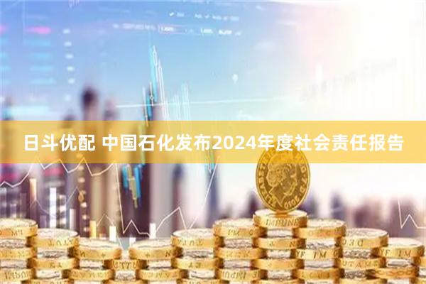 日斗优配 中国石化发布2024年度社会责任报告
