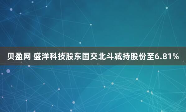 贝盈网 盛洋科技股东国交北斗减持股份至6.81%