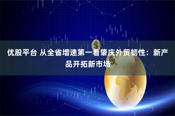 优股平台 从全省增速第一看肇庆外贸韧性：新产品开拓新市场