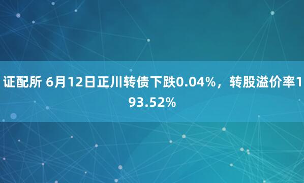 证配所 6月12日正川转债下跌0.04%，转股溢价率193.52%