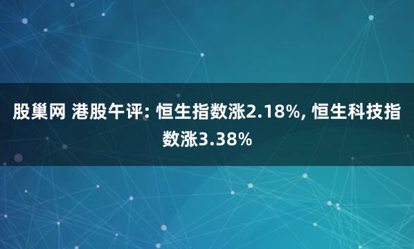 股巢网 港股午评: 恒生指数涨2.18%, 恒生科技指数涨3.38%