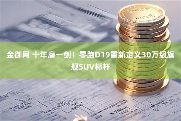 金御网 十年磨一剑！零跑D19重新定义30万级旗舰SUV标杆