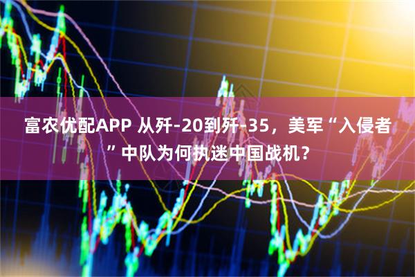 富农优配APP 从歼-20到歼-35，美军“入侵者”中队为何执迷中国战机？