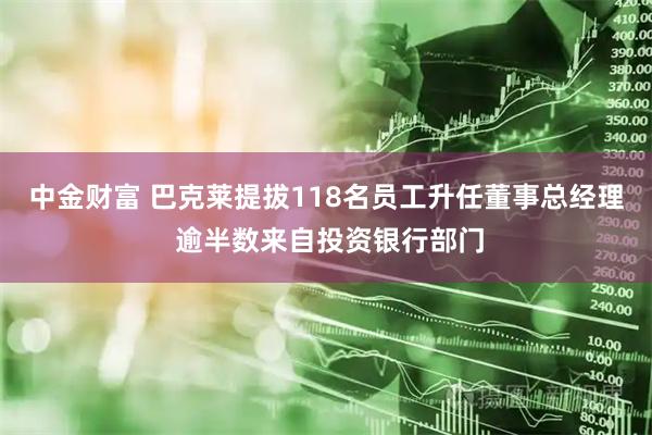 中金财富 巴克莱提拔118名员工升任董事总经理 逾半数来自投资银行部门