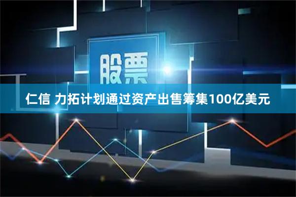 仁信 力拓计划通过资产出售筹集100亿美元
