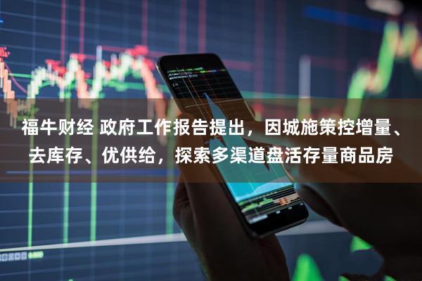 福牛财经 政府工作报告提出，因城施策控增量、去库存、优供给，探索多渠道盘活存量商品房